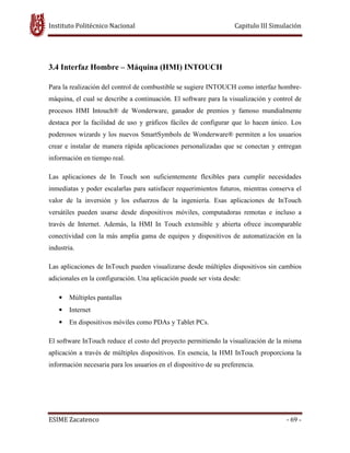 Instituto Politécnico Nacional Capitulo III Simulación
ESIME Zacatenco - 69 -
3.4 Interfaz Hombre – Máquina (HMI) INTOUCH
Para la realización del control de combustible se sugiere INTOUCH como interfaz hombre-
máquina, el cual se describe a continuación. El software para la visualización y control de
procesos HMI Intouch® de Wonderware, ganador de premios y famoso mundialmente
destaca por la facilidad de uso y gráficos fáciles de configurar que lo hacen único. Los
poderosos wizards y los nuevos SmartSymbols de Wonderware® permiten a los usuarios
crear e instalar de manera rápida aplicaciones personalizadas que se conectan y entregan
información en tiempo real.
Las aplicaciones de In Touch son suficientemente flexibles para cumplir necesidades
inmediatas y poder escalarlas para satisfacer requerimientos futuros, mientras conserva el
valor de la inversión y los esfuerzos de la ingeniería. Esas aplicaciones de InTouch
versátiles pueden usarse desde dispositivos móviles, computadoras remotas e incluso a
través de Internet. Además, la HMI In Touch extensible y abierta ofrece incomparable
conectividad con la más amplia gama de equipos y dispositivos de automatización en la
industria.
Las aplicaciones de InTouch pueden visualizarse desde múltiples dispositivos sin cambios
adicionales en la configuración. Una aplicación puede ser vista desde:
• Múltiples pantallas
• Internet
• En dispositivos móviles como PDAs y Tablet PCs.
El software InTouch reduce el costo del proyecto permitiendo la visualización de la misma
aplicación a través de múltiples dispositivos. En esencia, la HMI InTouch proporciona la
información necesaria para los usuarios en el dispositivo de su preferencia.
 