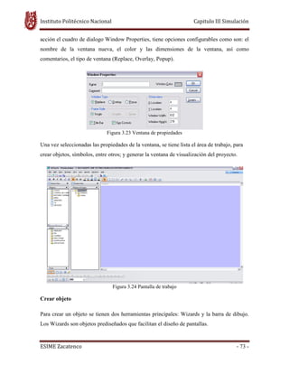 Instituto Politécnico Nacional Capitulo III Simulación
ESIME Zacatenco - 73 -
acción el cuadro de dialogo Window Properties, tiene opciones configurables como son: el
nombre de la ventana nueva, el color y las dimensiones de la ventana, así como
comentarios, el tipo de ventana (Replace, Overlay, Popup).
Figura 3.23 Ventana de propiedades
Una vez seleccionadas las propiedades de la ventana, se tiene lista el área de trabajo, para
crear objetos, símbolos, entre otros; y generar la ventana de visualización del proyecto.
Figura 3.24 Pantalla de trabajo
Crear objeto
Para crear un objeto se tienen dos herramientas principales: Wizards y la barra de dibujo.
Los Wizards son objetos prediseñados que facilitan el diseño de pantallas.
 