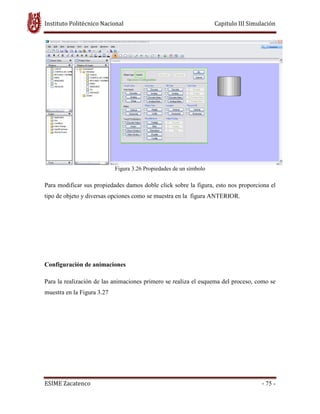 Instituto Politécnico Nacional Capitulo III Simulación
ESIME Zacatenco - 75 -
Figura 3.26 Propiedades de un símbolo
Para modificar sus propiedades damos doble click sobre la figura, esto nos proporciona el
tipo de objeto y diversas opciones como se muestra en la figura ANTERIOR.
Configuración de animaciones
Para la realización de las animaciones primero se realiza el esquema del proceso, como se
muestra en la Figura 3.27
 