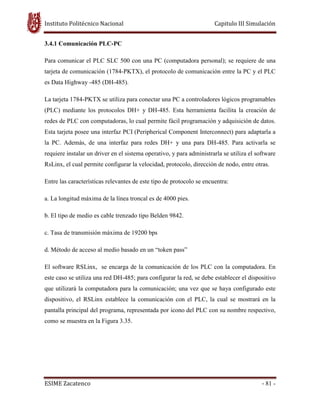 Instituto Politécnico Nacional Capitulo III Simulación
ESIME Zacatenco - 81 -
3.4.1 Comunicación PLC-PC
Para comunicar el PLC SLC 500 con una PC (computadora personal); se requiere de una
tarjeta de comunicación (1784-PKTX), el protocolo de comunicación entre la PC y el PLC
es Data Highway -485 (DH-485).
La tarjeta 1784-PKTX se utiliza para conectar una PC a controladores lógicos programables
(PLC) mediante los protocolos DH+ y DH-485. Esta herramienta facilita la creación de
redes de PLC con computadoras, lo cual permite fácil programación y adquisición de datos.
Esta tarjeta posee una interfaz PCI (Peripherical Component Interconnect) para adaptarla a
la PC. Además, de una interfaz para redes DH+ y una para DH-485. Para activarla se
requiere instalar un driver en el sistema operativo, y para administrarla se utiliza el software
RsLinx, el cual permite configurar la velocidad, protocolo, dirección de nodo, entre otras.
Entre las características relevantes de este tipo de protocolo se encuentra:
a. La longitud máxima de la línea troncal es de 4000 pies.
b. El tipo de medio es cable trenzado tipo Belden 9842.
c. Tasa de transmisión máxima de 19200 bps
d. Método de acceso al medio basado en un “token pass”
El software RSLinx, se encarga de la comunicación de los PLC con la computadora. En
este caso se utiliza una red DH-485; para configurar la red, se debe establecer el dispositivo
que utilizará la computadora para la comunicación; una vez que se haya configurado este
dispositivo, el RSLinx establece la comunicación con el PLC, la cual se mostrará en la
pantalla principal del programa, representada por icono del PLC con su nombre respectivo,
como se muestra en la Figura 3.35.
 