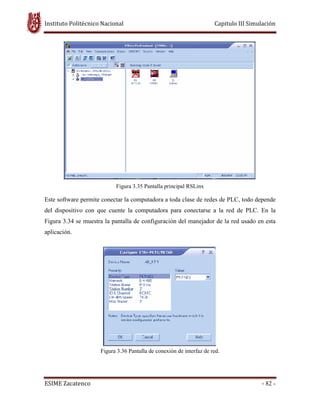 Instituto Politécnico Nacional Capitulo III Simulación
ESIME Zacatenco - 82 -
Figura 3.35 Pantalla principal RSLinx
Este software permite conectar la computadora a toda clase de redes de PLC, todo depende
del dispositivo con que cuente la computadora para conectarse a la red de PLC. En la
Figura 3.34 se muestra la pantalla de configuración del manejador de la red usado en esta
aplicación.
Figura 3.36 Pantalla de conexión de interfaz de red.
 