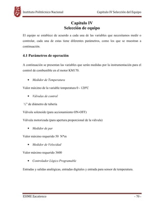 Instituto Politécnico Nacional Capitulo IV Selección del Equipo
ESIME Zacatenco - 70 -
Capítulo IV
Selección de equipo
El equipo se establece de acuerdo a cada una de las variables que necesitamos medir o
controlar, cada una de estas tiene diferentes parámetros, como los que se muestran a
continuación.
4.1 Parámetros de operación
A continuación se presentan las variables que serán medidas por la instrumentación para el
control de combustible en el motor KM170.
• Medidor de Temperatura
Valor máximo de la variable temperatura 0 - 120ºC
• Válvulas de control
½” de diámetro de tubería
Válvula solenoide (para accionamiento ON-OFF)
Válvula motorizada (para apertura proporcional de la válvula)
• Medidor de par
Valor máximo requerido 50 N*m
• Medidor de Velocidad
Valor máximo requerido 3600
• Controlador Lógico Programable
Entradas y salidas analógicas, entradas digitales y entrada para sensor de temperatura.
 