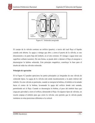 Instituto Politécnico Nacional Capitulo IV Selección del Equipo
ESIME Zacatenco - 72 -
Figura 4.1 Solenoide energizado
El cuerpo de la válvula contiene un orificio (puerto), a través del cual fluye el líquido
cuando está abierta. La aguja o vástago que abre y cierra el puerto de la válvula, se une
directamente a la parte baja del émbolo, en el otro extremo. El vástago o aguja tiene una
superficie sellante (asiento). De esta forma, se puede abrir o detener el flujo al energizar o
desenergizar la bobina solenoide. Este principio magnético, constituye la base para el
diseño de todas las válvulas solenoide.
Principio de operación
El la Figura 4.2 pueden apreciarse las partes principales ya integradas de una válvula de
solenoide típica. La aguja de la válvula está unida mecánicamente a la parte inferior del
émbolo. En esta válvula en particular, cuando se energiza la bobina, el émbolo es levantado
hacia el centro de la bobina, levantando la aguja del orificio donde está sentada,
permitiendo así el flujo. Cuando se desenergiza la bobina, el peso del émbolo hace que
caiga por gravedad y cierre el orificio, deteniendo el flujo. En algunos tipos de válvulas, un
resorte empuja el émbolo para que cierre la válvula; esto permite que la válvula pueda
instalarse en otras posiciones diferentes a la vertical.
 