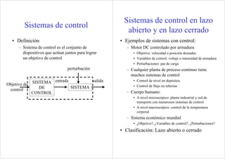 Sistemas de control
• Definición
– Sistema de control es el conjunto de
dispositivos que actúan juntos para lograr
un objetivo de control
SISTEMA
perturbación
salidaentradaSISTEMA
DE
CONTROL
Objetivo de
control
Sistemas de control en lazo
abierto y en lazo cerrado
• Ejemplos de sistemas con control:
– Motor DC controlado por armadura
• Objetivo: velocidad o posición deseadas
• Variables de control: voltaje o intensidad de armadura
• Perturbaciones: par de carga
– Cualquier planta de proceso continuo tiene
muchos sistemas de control
• Control de nivel en depósitos
• Control de flujo en tuberías
– Cuerpo humano:
• A nivel microscópico: planta industrial y red de
transporte con numerosos sistemas de control
• A nivel macroscópico: control de la temperatura
corporal
– Sistema económico mundial
• ¿Objetivo?, ¿Variables de control?, ¿Perturbaciones?
• Clasificación: Lazo abierto o cerrado
 