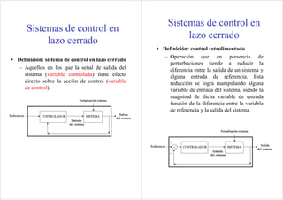 • Definición: sistema de control en lazo cerrado
– Aquellos en los que la señal de salida del
sistema (variable controlada) tiene efecto
directo sobre la acción de control (variable
de control).
Sistemas de control en
lazo cerrado
• Definición: control retrolimentado
– Operación que en presencia de
perturbaciones tiende a reducir la
diferencia entre la salida de un sistema y
alguna entrada de referencia. Esta
reducción se logra manipulando alguna
variable de entrada del sistema, siendo la
magnitud de dicha variable de entrada
función de la diferencia entre la variable
de referencia y la salida del sistema.
Sistemas de control en
lazo cerrado
 