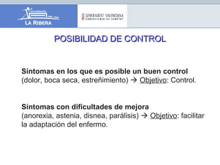 POSIBILIDAD DE CONTROLPOSIBILIDAD DE CONTROL
Síntomas en los que es posible un buen control
(dolor, boca seca, estreñimiento)  Objetivo: Control.
Síntomas con dificultades de mejora
(anorexia, astenia, disnea, parálisis)  Objetivo: facilitar
la adaptación del enfermo.
 