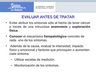 EVALUAR ANTES DE TRATAREVALUAR ANTES DE TRATAR
• Evitar atribuir los síntomas sólo al hecho de tener cáncer
a través de una minuciosa anamnesis y exploración
física.
• Conocer el mecanismo fisiopatológico concreto de
cada uno de los síntomas.
• Además de la causa, evaluar la intensidad, impacto
físico y emocional y factores que provoquen o aumenten
cada síntoma:
– Utilizar escalas de medición.
– Monitorización de los síntomas.
 