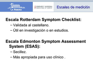Escala Rotterdam Symptom Checklist:Escala Rotterdam Symptom Checklist:
– Validada al castellano.
– Útil en investigación o en estudios.
Escala Edmonton Symptom AssessmentEscala Edmonton Symptom Assessment
System (ESAS):System (ESAS):
– Secillez.
– Más apropiada para uso clínico .
Escalas de mediciónEscalas de medición
 