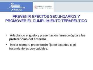PREVENIR EFECTOS SECUNDARIOS YPREVENIR EFECTOS SECUNDARIOS Y
PROMOVER EL CUMPLIMIENTO TERAPÉUTICOPROMOVER EL CUMPLIMIENTO TERAPÉUTICO
• Adaptando el gusto y presentación farmacológica a las
preferencias del enfermo.
• Iniciar siempre prescripción fija de laxantes si el
tratamiento es con opioides.
 