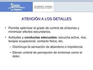 ATENCIÓN A LOS DETALLESATENCIÓN A LOS DETALLES
• Permite optimizar el grado de control de síntomas y
minimizar efectos secundarios.
• Actitudes y conductas adecuadas: escucha activa, risa,
terapia ocupacional, contacto físico, etc.
– Disminuye la sensación de abandono o impotencia.
– Elevan umbral de percepción de síntomas como el
dolor.
 