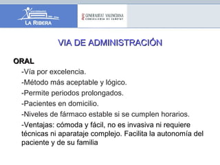 VIA DE ADMINISTRACIÓNVIA DE ADMINISTRACIÓN
ORALORAL
-Vía por excelencia.
-Método más aceptable y lógico.
-Permite periodos prolongados.
-Pacientes en domicilio.
-Niveles de fármaco estable si se cumplen horarios.
-Ventajas: cómoda y fácil, no es invasiva ni requiere
técnicas ni aparataje complejo. Facilita la autonomía del
paciente y de su familia
 