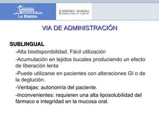VIA DE ADMINISTRACIÓNVIA DE ADMINISTRACIÓN
SUBLINGUALSUBLINGUAL
-Alta biodisponibilidad. Fácil utilización
-Acumulación en tejidos bucales produciendo un efecto
de liberación lenta
-Puede utilizarse en pacientes con alteraciones GI o de
la deglución.
-Ventajas: autonomía del paciente.
-Inconvenientes: requieren una alta liposolubilidad del
fármaco e integridad en la mucosa oral.
 
