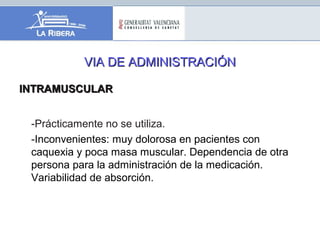 VIA DE ADMINISTRACIÓNVIA DE ADMINISTRACIÓN
INTRAMUSCULARINTRAMUSCULAR
-Prácticamente no se utiliza.
-Inconvenientes: muy dolorosa en pacientes con
caquexia y poca masa muscular. Dependencia de otra
persona para la administración de la medicación.
Variabilidad de absorción.
 