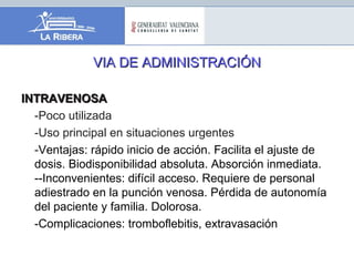VIA DE ADMINISTRACIÓNVIA DE ADMINISTRACIÓN
INTRAVENOSAINTRAVENOSA
-Poco utilizada
-Uso principal en situaciones urgentes
-Ventajas: rápido inicio de acción. Facilita el ajuste de
dosis. Biodisponibilidad absoluta. Absorción inmediata.
--Inconvenientes: difícil acceso. Requiere de personal
adiestrado en la punción venosa. Pérdida de autonomía
del paciente y familia. Dolorosa.
-Complicaciones: tromboflebitis, extravasación
 