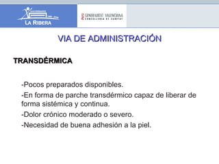 VIA DE ADMINISTRACIÓNVIA DE ADMINISTRACIÓN
TRANSDÉRMICATRANSDÉRMICA
-Pocos preparados disponibles.
-En forma de parche transdérmico capaz de liberar de
forma sistémica y continua.
-Dolor crónico moderado o severo.
-Necesidad de buena adhesión a la piel.
 