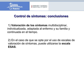 Control de síntomas: conclusionesControl de síntomas: conclusiones
1) Valoración de los síntomas multidisciplinar,
individualizada, adaptada al enfermo y su familia y
continuada en el tiempo.
2) En el caso de que se opte por el uso de escalas de
valoración de síntomas, puede utilizarse la escala
ESAS.
 