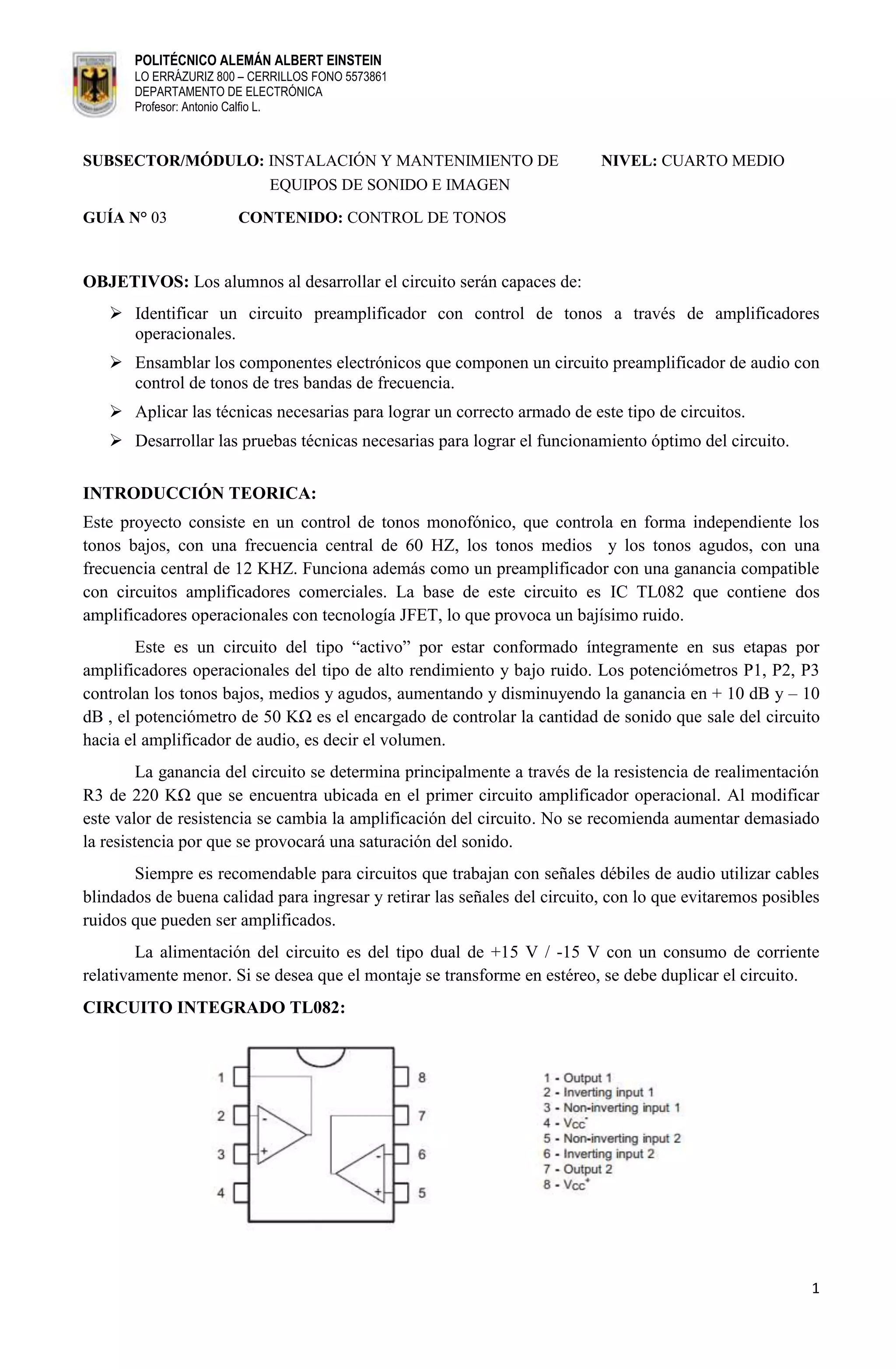 POLITÉCNICO ALEMÁN ALBERT EINSTEIN
       LO ERRÁZURIZ 800 – CERRILLOS FONO 5573861
       DEPARTAMENTO DE ELECTRÓNICA
       Profesor: Antonio Calfio L.



SUBSECTOR/MÓDULO: INSTALACIÓN Y MANTENIMIENTO DE                           NIVEL: CUARTO MEDIO
                  EQUIPOS DE SONIDO E IMAGEN

GUÍA N° 03             CONTENIDO: CONTROL DE TONOS


OBJETIVOS: Los alumnos al desarrollar el circuito serán capaces de:
    Identificar un circuito preamplificador con control de tonos a través de amplificadores
     operacionales.
    Ensamblar los componentes electrónicos que componen un circuito preamplificador de audio con
     control de tonos de tres bandas de frecuencia.
    Aplicar las técnicas necesarias para lograr un correcto armado de este tipo de circuitos.
    Desarrollar las pruebas técnicas necesarias para lograr el funcionamiento óptimo del circuito.

INTRODUCCIÓN TEORICA:
Este proyecto consiste en un control de tonos monofónico, que controla en forma independiente los
tonos bajos, con una frecuencia central de 60 HZ, los tonos medios y los tonos agudos, con una
frecuencia central de 12 KHZ. Funciona además como un preamplificador con una ganancia compatible
con circuitos amplificadores comerciales. La base de este circuito es IC TL082 que contiene dos
amplificadores operacionales con tecnología JFET, lo que provoca un bajísimo ruido.
        Este es un circuito del tipo “activo” por estar conformado íntegramente en sus etapas por
amplificadores operacionales del tipo de alto rendimiento y bajo ruido. Los potenciómetros P1, P2, P3
controlan los tonos bajos, medios y agudos, aumentando y disminuyendo la ganancia en + 10 dB y – 10
dB , el potenciómetro de 50 KΩ es el encargado de controlar la cantidad de sonido que sale del circuito
hacia el amplificador de audio, es decir el volumen.
         La ganancia del circuito se determina principalmente a través de la resistencia de realimentación
R3 de 220 KΩ que se encuentra ubicada en el primer circuito amplificador operacional. Al modificar
este valor de resistencia se cambia la amplificación del circuito. No se recomienda aumentar demasiado
la resistencia por que se provocará una saturación del sonido.
       Siempre es recomendable para circuitos que trabajan con señales débiles de audio utilizar cables
blindados de buena calidad para ingresar y retirar las señales del circuito, con lo que evitaremos posibles
ruidos que pueden ser amplificados.
        La alimentación del circuito es del tipo dual de +15 V / -15 V con un consumo de corriente
relativamente menor. Si se desea que el montaje se transforme en estéreo, se debe duplicar el circuito.
CIRCUITO INTEGRADO TL082:




                                                                                                         1
 