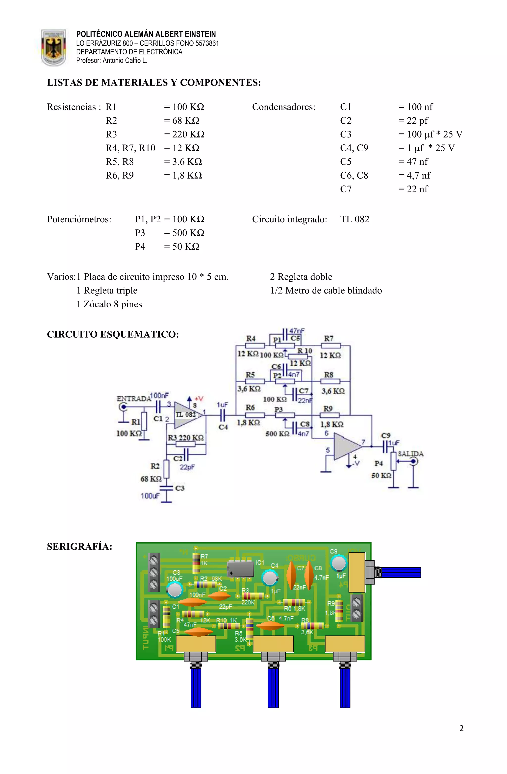 POLITÉCNICO ALEMÁN ALBERT EINSTEIN
       LO ERRÁZURIZ 800 – CERRILLOS FONO 5573861
       DEPARTAMENTO DE ELECTRÓNICA
       Profesor: Antonio Calfio L.


LISTAS DE MATERIALES Y COMPONENTES:

Resistencias : R1               = 100 KΩ           Condensadores:        C1          = 100 nf
               R2               = 68 KΩ                                  C2          = 22 pf
               R3               = 220 KΩ                                 C3          = 100 µf * 25 V
               R4, R7, R10      = 12 KΩ                                  C4, C9      = 1 μf * 25 V
               R5, R8           = 3,6 KΩ                                 C5          = 47 nf
               R6, R9           = 1,8 KΩ                                 C6, C8      = 4,7 nf
                                                                         C7          = 22 nf


Potenciómetros:        P1, P2 = 100 KΩ             Circuito integrado:   TL 082
                       P3     = 500 KΩ
                       P4     = 50 KΩ


Varios:1 Placa de circuito impreso 10 * 5 cm.          2 Regleta doble
       1 Regleta triple                                1/2 Metro de cable blindado
       1 Zócalo 8 pines


CIRCUITO ESQUEMATICO:




SERIGRAFÍA:




                                                                                                   2
 
