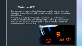 z
Sistema ABS
 Esta tecnología se ha convertido en la base para todos los sistemas electrónicos
que utilizan de alguna forma el ABS, como por ejemplo los controles de tracción y
de estabilidad.
 A día de hoy alrededor del 75% de todos los vehículos que se fabrican en el
mundo, cuentan con el ABS. Con el tiempo el ABS se ha ido generalizando, de
forma que en la actualidad la gran mayoría de los automóviles y camiones de
fabricación reciente disponen de él.
 
