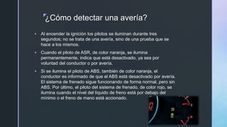 z
¿Cómo detectar una avería?
 Al encender la ignición los pilotos se iluminan durante tres
segundos; no se trata de una avería, sino de una prueba que se
hace a los mismos.
 Cuando el piloto de ASR, de color naranja, se ilumina
permanentemente, indica que está desactivado, ya sea por
voluntad del conductor o por avería.
 Si se ilumina el piloto de ABS, también de color naranja, el
conductor es informado de que el ABS está desactivado por avería.
El sistema de frenado sigue funcionando de forma normal, pero sin
ABS. Por último, el piloto del sistema de frenado, de color rojo, se
ilumina cuando el nivel del líquido de freno está por debajo del
mínimo o el freno de mano está accionado.
 