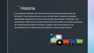 z
Historia
 Los primeros sistemas de control de tracción provienen del mundo del
ferrocarril. Una rueda de acero y una vía del mismo material no poseen
demasiada adherencia, de forma que es fácil que pierdan motricidad. una
aceleración súbita de las ruedas de tracción hacía saltar una alarma para que
el maquinista accionase el arenero y dejase caer arena sobre la vía,
aumentando así la adherencia de la llanta de acero sobre el carril.
 