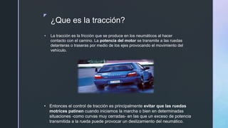 z
¿Que es la tracción?
 La tracción es la fricción que se produce en los neumáticos al hacer
contacto con el camino. La potencia del motor se transmite a las ruedas
delanteras o traseras por medio de los ejes provocando el movimiento del
vehículo.
• Entonces el control de tracción es principalmente evitar que las ruedas
motrices patinen cuando iniciamos la marcha o bien en determinadas
situaciones -como curvas muy cerradas- en las que un exceso de potencia
transmitida a la rueda puede provocar un deslizamiento del neumático.
 