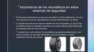 z
Importancia de los neumáticos en estos
sistemas de seguridad
 Es de suma importancia ya que si el neumático no tiene adherencia, no va a
ver tracción por eso es importantísimo el buen mantenimiento de estos.
 La presión de aire de los mismos también es muy importante, ya que si hay
un déficit de aire el neumático que tiene una mayor tracción pero disminuye
la completa dirección del conductor.
 Y cuando hay mucho aire en los neumáticos se pierde la adherencia y con
esta la tracción ya que esta demasiado duro el neumático y rebota
perdiendo todo tipo de control.
 