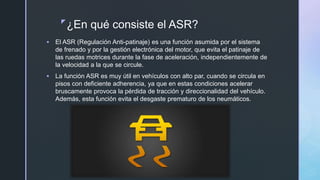 z
¿En qué consiste el ASR?
 El ASR (Regulación Anti-patinaje) es una función asumida por el sistema
de frenado y por la gestión electrónica del motor, que evita el patinaje de
las ruedas motrices durante la fase de aceleración, independientemente de
la velocidad a la que se circule.
 La función ASR es muy útil en vehículos con alto par, cuando se circula en
pisos con deficiente adherencia, ya que en estas condiciones acelerar
bruscamente provoca la pérdida de tracción y direccionalidad del vehículo.
Además, esta función evita el desgaste prematuro de los neumáticos.
 