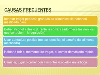 CAUSAS FRECUENTES
Intentar tragar pedazos grandes de alimentos sin haberlos
masticado bien
Beber alcohol antes o durante la comida (adormece los nervios
que controlan la deglución)
Usar dentadura postiza (no se identifica el tamaño del alimento
masticado)
Hablar o reír al momento de tragar, o comer demasiado rápido
Caminar, jugar o correr con alimentos u objetos en la boca.
 