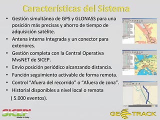 • Gestión simultánea de GPS y GLONASS para una
posición más precisas y ahorro de tiempo de
adquisición satélite.
• Antena interna Integrada y un conector para
exteriores.
• Gestión completa con la Central Operativa
MvsNET de SICEP.
• Envío posición periódico alcanzando distancia.
• Función seguimiento activable de forma remota.
• Control “Afuera del recorrido” o “Afuera de zona”.
• Historial disponibles a nivel local o remota
( 5.000 eventos).
 