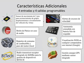 Características Adicionales
4 entradas y 4 salidas programables
Sensor de movimiento de 3 ejes
Alertas de excesos
para reconocimiento de golpes,
de velocidad.
desplazamientos o levantamiento
del vehículo (Ej. Grúa)
Autonomía extendida
Botón de Pánico en con batería litio de
caso de asalto respaldo
Visualización WEB en
cualquier computadoracombustible y paro del
con internet (Google)motor (local o remoto
Gestión energía GPSRadio transmisor-receptor
mediante sensorintegrado de 868Mhz para la
integradogestión de dispositivos BITECH.
Reportes de consumo
de combustible y
paro del motor (local
o remoto
Radio transmisor-receptor
integrado de 868Mhz para la
gestión de dispositivos
BITECH
Autonomía
extendida con
batería litio de
respaldo
Sensor de movimiento de 3 ejes
para reconocimiento de golpes,
desplazamientos o levantamiento
del vehículo (Ej. Grúa)
Botón de Pánico en caso
de asalto
Alertas de excesos de
velocidad
Visualización WEB en
cualquier computadora
con internet (Google)
Gestión energía GPS
mediante sensor
integrado
 