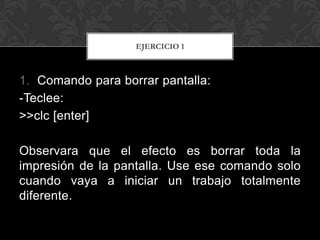 EJERCICIO 1



1. Comando para borrar pantalla:
-Teclee:
>>clc [enter]

Observara que el efecto es borrar toda la
impresión de la pantalla. Use ese comando solo
cuando vaya a iniciar un trabajo totalmente
diferente.
 
