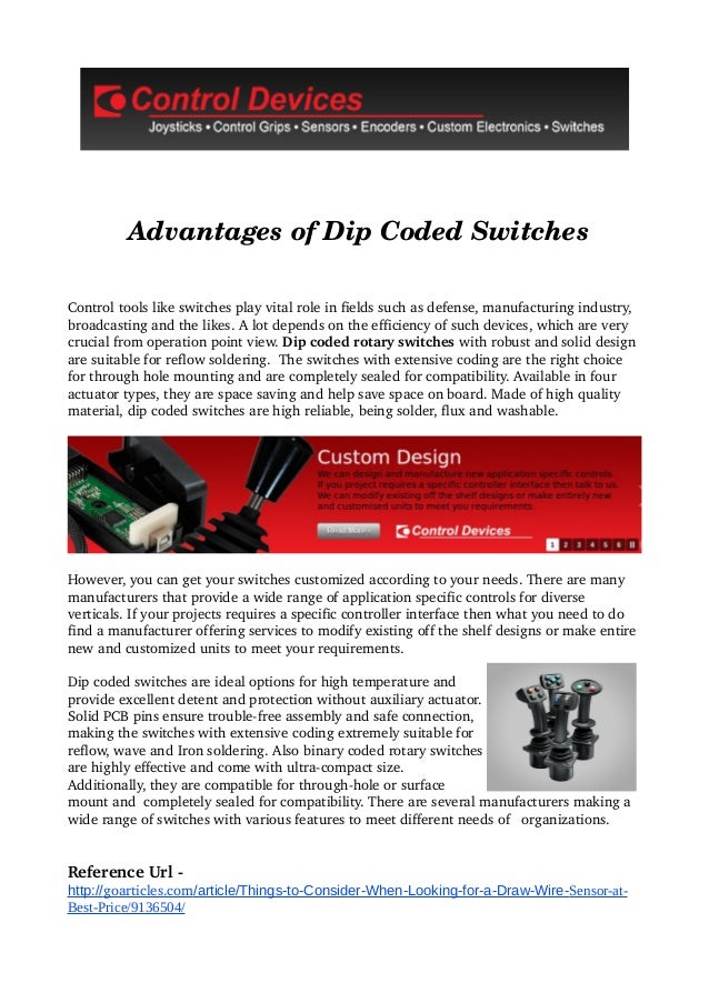         Advantages of Dip Coded Switches
Control tools like switches play vital role in fields such as defense, manufacturing industry, 
broadcasting and the likes. A lot depends on the efficiency of such devices, which are very 
crucial from operation point view. Dip coded rotary switches with robust and solid design 
are suitable for reflow soldering.  The switches with extensive coding are the right choice 
for through hole mounting and are completely sealed for compatibility. Available in four 
actuator types, they are space saving and help save space on board. Made of high quality 
material, dip coded switches are high reliable, being solder, flux and washable.
However, you can get your switches customized according to your needs. There are many 
manufacturers that provide a wide range of application specific controls for diverse 
verticals. If your projects requires a specific controller interface then what you need to do 
find a manufacturer offering services to modify existing off the shelf designs or make entire 
new and customized units to meet your requirements.
Dip coded switches are ideal options for high temperature and 
provide excellent detent and protection without auxiliary actuator.  
Solid PCB pins ensure trouble­free assembly and safe connection, 
making the switches with extensive coding extremely suitable for 
reflow, wave and Iron soldering. Also binary coded rotary switches 
are highly effective and come with ultra­compact size. 
Additionally, they are compatible for through­hole or surface 
mount and  completely sealed for compatibility. There are several manufacturers making a 
wide range of switches with various features to meet different needs of   organizations.
Reference Url ­
http://goarticles.com/article/Things-to-Consider-When-Looking-for-a-Draw-Wire-Sensor-at-
Best-Price/9136504/
 