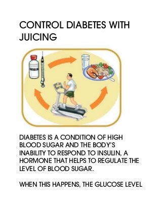 Control Diabetes With
Juicing
Diabetes is a condition of high
blood sugar and the body’s
inability to respond to insulin, a
hormone that helps to regulate the
level of blood sugar.
When this happens, the glucose level
 
