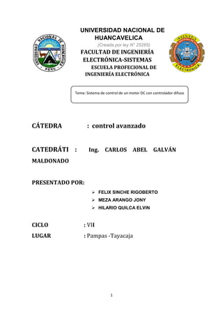 1
UNIVERSIDAD NACIONAL DE
HUANCAVELICA
(Creada por ley N° 25265)
FACULTAD DE INGENIERÍA
ELECTRÓNICA-SISTEMAS
ESCUELA PROFECIONAL DE
INGENIERÍA ELECTRÓNICA
CÁTEDRA : control avanzado
CATEDRÁTI : Ing. CARLOS ABEL GALVÁN
MALDONADO
PRESENTADO POR:
 FELIX SINCHE RIGOBERTO
 MEZA ARANGO JONY
 HILARIO QUILCA ELVIN
CICLO : VII
LUGAR : Pampas -Tayacaja
Tema: Sistema de control de un motor DC con controlador difuso
 
