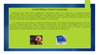 Control Difuso y Control Concentrado
Venezuela tiene desde 1811, establecidos mecanismos mixtos de control de la constitucionalidad,
por el control difuso y control concentrado, pero luego de la entrada en vigencia de la Constitución de la
Republica Bolivariana de Venezuela (1999), se intenta afianzar estos controles mediante la modificación del
control concentrado, articulando el control difuso y concentrado.
Los métodos de control difuso y control concentrado tienen como objetivo principal asegurar uno de los
principios fundamentales de nuestro derecho constitucional y de nuestra Carta Magna como lo es la
supremacía de la Constitución, lo que conlleva a la eficacia en la aplicación de sus normas y principios,
asegurando la Justicia Constitucional y por tanto la integridad de la Constitución.
 