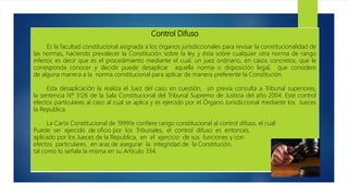 Control Difuso
Es la facultad constitucional asignada a los órganos jurisdiccionales para revisar la constitucionalidad de
las normas, haciendo prevalecer la Constitución sobre la ley y ésta sobre cualquier otra norma de rango
inferior, es decir que es el procedimiento mediante el cual, un juez ordinario, en casos concretos, que le
corresponda conocer y decidir puede desaplicar aquella norma o disposición legal, que considere
de alguna manera a la norma constitucional para aplicar de manera preferente la Constitución.
Esta desaplicación la realiza el Juez del caso en cuestión, sin previa consulta a Tribunal superiores,
la sentencia Nº 3126 de la Sala Constitucional del Tribunal Supremo de Justicia del año 2004. Este control
efectos particulares al caso al cual se aplica y es ejercido por el Órgano Jurisdiccional mediante los Jueces
la Republica.
La Carta Constitucional de 19991e confiere rango constitucional al control difuso, el cual
Puede ser ejercido de oficio por los Tribunales, el control difuso es entonces,
aplicado por los Jueces de la Republica, en el ejercicio de sus funciones y con
efectos particulares, en aras de asegurar la integridad de la Constitución,
tal como lo señala la misma en su Artículo 334.
 
