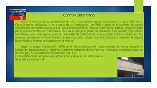 Control Concentrado
Hasta la vigencia de la Constitución de 1961, este control estaba adjudicado a la Sala Plena de la
Corte Suprema de Justicia y es a partir de la Constitución de 1999, cuando se le confiere el control
concentrado de manera exclusiva a la Sala Constitucional del Tribunal Supremo de Justicia; órgano creado
por la nueva Constitución venezolana, la cual le otorga el poder de anulación, con carácter erga omnes
(vinculantes para otras Salas y todos los Tribunales de la Republica), de las normas o actos dictados por los
órganos que ejercen el Poder Publico, y que a su juicio coliden con la Constitución, violando de alguna
los principios y normas consagradas en la misma.
Según la propia Constitución (1999) es la Sala Constitucional quien maneja de forma exclusiva la
jurisdicción constitucional, y el ultimo y máximo interprete de las normas y principios constitucionales, en
nuestro país. Así se ratifica en los Artículos 334, 335
y 336 establece las competencias, atribuciones y alcances en esta materia,
de la Sala Constitucional.
 