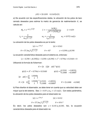 Control Digital. Luis Edo García J. 379
a) De acuerdo con las especificaciones dadas, la ubicación de los polos de lazo
cerrado deseados para estimar la matriz de ganancia de realimentación , se
calcula así:
La ubicación de los polos deseados es por lo tanto:
La ecuación característica deseada para el sistema es, entonces:
Utilizando la formula de Ackerman:
b) Para diseñar el observador, se debe tener en cuenta que su velocidad debe ser
mayor que la del sistema. Sea y . Con estos parámetros,
la ubicación de los polos deseados para el observador es:
Es decir, los polos deseados son . Así, la ecuación
característica deseada para el observador es:
 