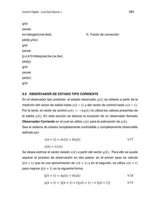Control Digital. Luis Edo García J. 384
grid
pause
ko=ddcgain(nwt,dwt); % Factor de corrección
plot(k,y/ko)
grid
pause
[y,x,k1]=dstep(aw,bw,cw,dw);
plot(y)
grid
pause
plot(x)
grid
9.8 OBSERVADOR DE ESTADO TIPO CORRIENTE
En el observador tipo predictor, el estado observado se obtiene a partir de la
medición del vector de salida hasta y del vector de control hasta .
Por lo tanto, el vector de control no utiliza los valores presentes de
la salida . En esta sección se deduce la ecuación de un observador llamado
Observador Corriente en el cual se utiliza para la estimación de .
Sea el sistema de estado completamente controlable y completamente observable
definido por:
Se desea estimar el vector estado a partir del vector . Para ello se puede
separar el proceso de observación en dos pasos: en el primer paso se calcula
que es una aproximación de y en el segundo, se utiliza
para mejorar en la siguiente forma:
 