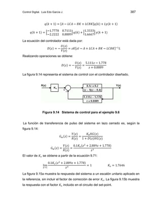 Control Digital. Luis Edo García J. 387
La ecuación del controlador está dada por:
Realizando operaciones se obtiene:
La figura 9.14 representa el sistema de control con el controlador diseñado.
Figura 9.14 Sistema de control para el ejemplo 9.6
La función de transferencia de pulso del sistema en lazo cerrado es, según la
figura 9.14:
El valor de se obtiene a partir de la ecuación 9.71:
La figura 9.15a muestra la respuesta del sistema a un escalón unitario aplicado en
la referencia, sin incluir el factor de corrección de error . La figura 9.15b muestra
la respuesta con el factor incluido en el circuito del set-point.
 