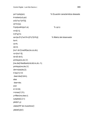 Control Digital. Luis Edo García J. 389
po1=poly(po); % Ecuación característica deseada
k=acker(a,b,po)
q=[c*a;c*(a^2)];
qi=inv(q);
f=polyvalm(po1,a); % )
A
(
m=[0;1];
l=(f*qi)*m
ao=[a-(l*c)*a-b*k+((l*c)*(b*k))] % Matriz del observador
bo=l;
co=k;
do=d;
[no1 do1]=ss2tf(ao,bo,co,do);
nc=[no1 0];
dc=[0 do1];
printsys(nc,dc,'z')
[nw,dw]=feedback(nd,dd,nc,dc,-1);
printsys(nw,dw,'z')
dim=size(dw,2);
if dw(1)==0
dwe=dw(2:dim);
else
dwe=dw;
end
k1=0:30;
r=ones(1,31);
y=filter(nw,dwe,r);
subplot(2,2,1)
plot(k1,y)
xlabel('Nº de muestreos')
ylabel('y(k)')
 