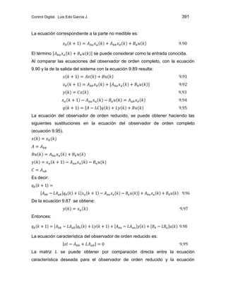 Control Digital. Luis Edo García J. 391
La ecuación correspondiente a la parte no medible es:
El término se puede considerar como la entrada conocida.
Al comparar las ecuaciones del observador de orden completo, con la ecuación
9.90 y la de la salida del sistema con la ecuación 9.89 resulta:
La ecuación del observador de orden reducido, se puede obtener haciendo las
siguientes sustituciones en la ecuación del observador de orden completo
(ecuación 9.95).
Es decir:
De la ecuación 9.87 se obtiene:
Entonces:
La ecuación característica del observador de orden reducido es:
La matriz se puede obtener por comparación directa entre la ecuación
característica deseada para el observador de orden reducido y la ecuación
 