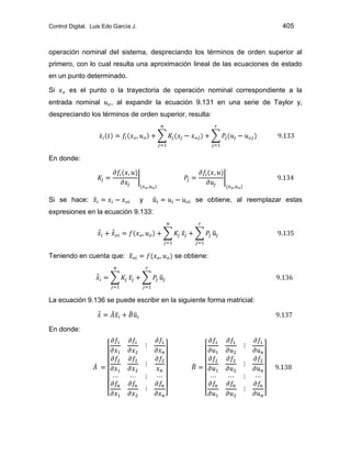 Control Digital. Luis Edo García J. 405
operación nominal del sistema, despreciando los términos de orden superior al
primero, con lo cual resulta una aproximación lineal de las ecuaciones de estado
en un punto determinado.
Si es el punto o la trayectoria de operación nominal correspondiente a la
entrada nominal , al expandir la ecuación 9.131 en una serie de Taylor y,
despreciando los términos de orden superior, resulta:
En donde:
Si se hace: y se obtiene, al reemplazar estas
expresiones en la ecuación 9.133:
Teniendo en cuenta que: se obtiene:
La ecuación 9.136 se puede escribir en la siguiente forma matricial:
En donde:
 