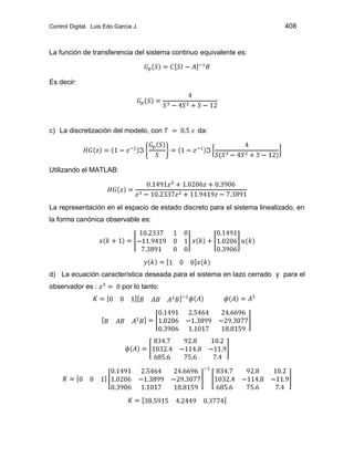 Control Digital. Luis Edo García J. 408
La función de transferencia del sistema continuo equivalente es:
Es decir:
c) La discretización del modelo, con da:
Utilizando el MATLAB:
La representación en el espacio de estado discreto para el sistema linealizado, en
la forma canónica observable es:
d) La ecuación característica deseada para el sistema en lazo cerrado y para el
observador es : por lo tanto:
 