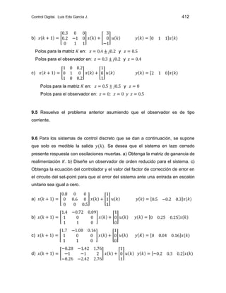 Control Digital. Luis Edo García J. 412
b)
c)
9.5 Resuelva el problema anterior asumiendo que el observador es de tipo
corriente.
9.6 Para los sistemas de control discreto que se dan a continuación, se supone
que solo es medible la salida . Se desea que el sistema en lazo cerrado
presente respuesta con oscilaciones muertas. a) Obtenga la matriz de ganancia de
realimentación . b) Diseñe un observador de orden reducido para el sistema. c)
Obtenga la ecuación del controlador y el valor del factor de corrección de error en
el circuito del set-point para que el error del sistema ante una entrada en escalón
unitario sea igual a cero.
a)
b)
c)
d)
 