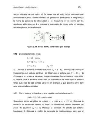 Control Digital. Luis Edo García J. 414
tiempo discreto para el motor. d) Se desea que el motor tenga respuesta con
oscilaciones muertas. Diseñe la matriz de ganancia (incluyendo el integrador) y
la matriz de ganancia del observador e) Calcule la ley de control con los
resultados obtenidos en d y obtenga la respuesta del motor ante un escalón
unitario aplicado en la referencia.
Figura 9.23 Motor de DC controlado por campo
9.10 Dado el sistema no lineal:
a) Linealice el sistema alrededor del punto b) Obtenga la función de
transferencia del sistema continuo c) Discretice el sistema con . d)
Obtenga su ecuación de estado en tiempo discreto en forma canónica controlable.
e) Diseñe para el sistema linealizado, un controlador de modo que el sistema
tenga sus polos de lazo cerrado ubicados en el origen y que garantice error cero
ante una entrada en escalón.
9.11 Cierto sistema no lineal se puede modelar mediante la ecuación:
Seleccione como variables de estado y a) Obtenga la
ecuación de estado del sistema no lineal. b) Linealice el sistema alrededor del
punto de equilibrio . c) Obtenga la ecuación de estado del sistema
linealizado d) Obtenga la matriz de ganancia de realimentación para que el
 