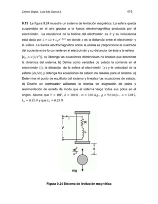 Control Digital. Luis Edo García J. 416
9.15 La figura 9.24 muestra un sistema de levitación magnética. La esfera queda
suspendida en el aire gracias a la fuerza electromagnética producida por el
electroimán. La resistencia de la bobina del electroimán es y su inductancia
está dada por en donde es la distancia entre el electroimán y
la esfera. La fuerza electromagnética sobre la esfera es proporcional al cuadrado
del cociente entre la corriente en el electroimán y su distancia de éste a la esfera
. a) Obtenga las ecuaciones diferenciales no lineales que describen
la dinámica del sistema. b) Defina como variables de estado la corriente en el
electroimán la distancia de la esfera al electroimán y la velocidad de la
esfera y obtenga las ecuaciones de estado no lineales para el sistema. c)
Determine el punto de equilibrio del sistema y linealice las ecuaciones de estado.
d) Diseñe un controlador utilizando la técnica de asignación de polos y
realimentación de estado de modo que el sistema tenga todos sus polos en el
origen. Asuma que , , , ., ,
y que
Figura 9.24 Sistema de levitación magnética
 
