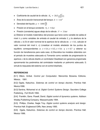 Control Digital. Luis Edo García J. 421
Coeficiente de caudal de la válvula :
Área de la sección transversal del tanque:
Densidad del líquido:
Presión en el tanque constante:
Presión (constante) aguas abajo de la válvula :
a) Obtener el modelo matemático del proceso que tiene como variable de salida el
nivel y como variables de entrada el caudal de entrada y la abertura de la
válvula b) Si el valor nominal de la apertura de la válvula es , calcular el
valor nominal del nivel . c) Linealizar el modelo alrededor de los puntos de
equilibrio correspondientes a y y obtener su
función de transferencia para cada caso. d) Discretice los modelos obtenidos con
el periodo de muestreo adecuado e) Tomando como variable de programación la
apertura de la válvula diseñe un controlador Deadbeat con ganancia programada
aproximando los parámetros del controlador mediante un polinomio adecuado. f)
simule la respuesta del sistema con el control diseñado.
REFERENCIAS
[9.1] Ollero, Aníbal. Control por Computador. Marcombo Boixareu Editores.
México. 1991.
[9.2] Ogata, Katsuhico. Sistemas de control en tiempo discreto. Prentice Hall.
Mexico1996.
[9.3] Santina, Mohamed et al. Digital Control Systems Design. Saunders College
Publishing . Fort Worth 1994.
[9.4] Franklin, Gene. Powell, David. Digital control of dynamics systems. Addison
Wesley Publishing Company. Massachusetts 1994.
[9.5] Phillips, Charles. Nagle Troy. Digital control systems analysis and design.
Prentice Hall. Englewood Cliffs, New Jersey 1995.
[9.6] Ogata, Katsuhico. Sistemas de control en tiempo discreto. Prentice Hall.
Mexico 1996.
 