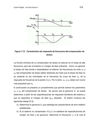 Control Digital. Luis Edo García J. 278
Figura 7.12 Característica de respuesta de frecuencia del compensador de
atraso.
La función primaria de un compensador de atraso es atenuar en el rango de alta
frecuencia, para dar al sistema un margen de fase suficiente. Como, en general,
el atraso de fase tiende a desestabilizar el sistema, las frecuencias de corte y
del compensador de atraso deben diseñarse de modo que el atraso de fase no
se presente en las vecindades de la frecuencia de cruce de fase de la
respuesta de frecuencia de la planta Por lo tanto, y deben ser mucho
más pequeñas que .
A continuación se presenta un procedimiento que permite estimar los parámetros
y del compensador de atraso. Se asume que la ganancia se puede
determinar a partir de las especificaciones de respuesta transitoria del sistema y
que se especifica el margen de fase deseado. El diseño involucra las
siguientes etapas [7.4]:
a) Determinar la ganancia que satisfaga las características de error estático
establecidas.
b) Si el sistema no compensado no satisface las especificaciones de
margen de fase y de ganancia, determinar la frecuencia a la cual el
 